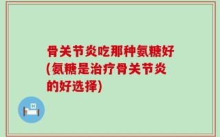 骨关节炎吃那种氨糖好(氨糖是治疗骨关节炎的好选择)