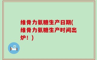 维骨力氨糖生产日期(维骨力氨糖生产时间出炉！)