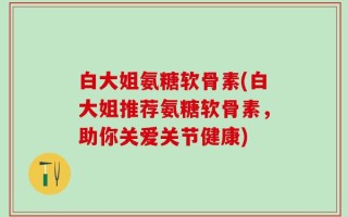 白大姐氨糖软骨素(白大姐推荐氨糖软骨素，助你关爱关节健康)