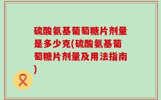 硫酸氨基葡萄糖片剂量是多少克(硫酸氨基葡萄糖片剂量及用法指南)