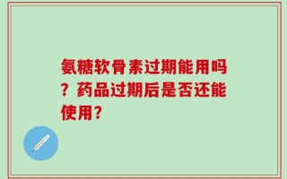 氨糖软骨素过期能用吗？药品过期后是否还能使用？