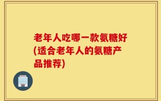 老年人吃哪一款氨糖好(适合老年人的氨糖产品推荐)