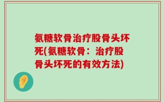 氨糖软骨治疗股骨头坏死(氨糖软骨：治疗股骨头坏死的有效方法)