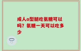 成人o型腿吃氨糖可以吗？氨糖一天可以吃多少