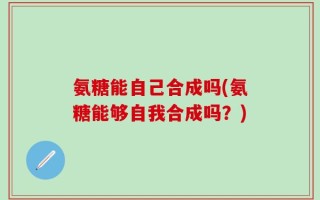 氨糖能自己合成吗(氨糖能够自我合成吗？)