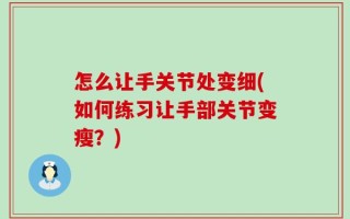 怎么让手关节处变细(如何练习让手部关节变瘦？)