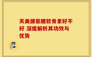 天美健氨糖软骨素好不好 深度解析其功效与优势