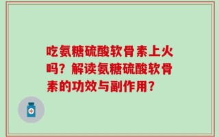 吃氨糖硫酸软骨素上火吗？解读氨糖硫酸软骨素的功效与副作用？
