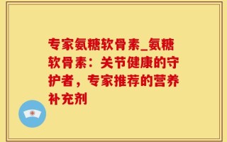专家氨糖软骨素_氨糖软骨素：关节健康的守护者，专家推荐的营养补充剂