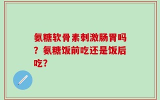 氨糖软骨素刺激肠胃吗？氨糖饭前吃还是饭后吃？