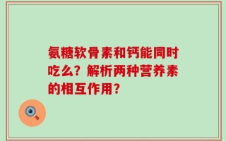 氨糖软骨素和钙能同时吃么？解析两种营养素的相互作用？