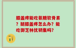 膝盖疼能吃氨糖软骨素？腿膝盖疼怎么办？能吃御芝林优韧集吗？