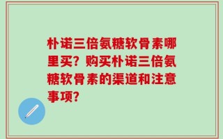 朴诺三倍氨糖软骨素哪里买？购买朴诺三倍氨糖软骨素的渠道和注意事项？