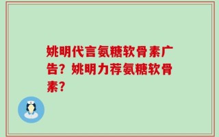 姚明代言氨糖软骨素广告？姚明力荐氨糖软骨素？