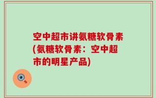 空中超市讲氨糖软骨素(氨糖软骨素：空中超市的明星产品)