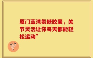 厦门蓝湾氨糖胶囊，关节灵活让你每天都能轻松运动”