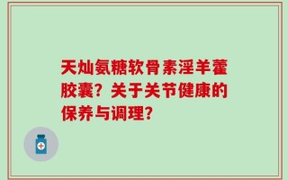 天灿氨糖软骨素淫羊藿胶囊？关于关节健康的保养与调理？