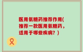 医用氨糖药推荐作用(推荐一款医用氨糖药，适用于哪些疾病？)
