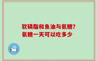软磷脂和鱼油与氨糖？氨糖一天可以吃多少