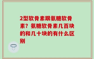 2型软骨素跟氨糖软骨素？氨糖软骨素几百块的和几十块的有什么区别