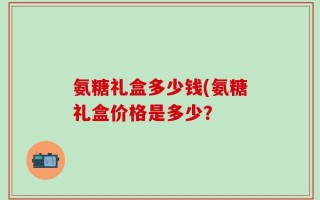 氨糖礼盒多少钱(氨糖礼盒价格是多少？