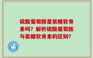 硫酸葡萄胺是氨糖软骨素吗？解析硫酸葡萄胺与氨糖软骨素的区别？