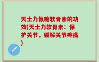 天士力氨糖软骨素的功效(天士力软骨素：保护关节，缓解关节疼痛)