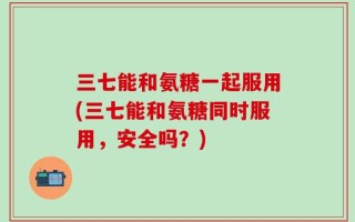 三七能和氨糖一起服用(三七能和氨糖同时服用，安全吗？)