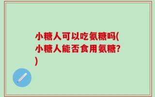小糖人可以吃氨糖吗(小糖人能否食用氨糖？)