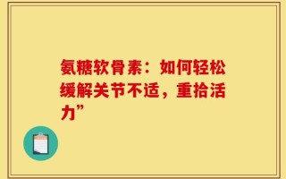 氨糖软骨素：如何轻松缓解关节不适，重拾活力”