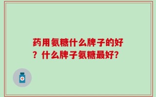 药用氨糖什么牌子的好？什么牌子氨糖最好？