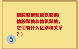 糖胺聚糖和糖氨聚糖(糖胺聚糖和糖氨聚糖，它们有什么区别和关系？)