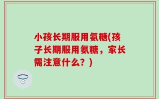 小孩长期服用氨糖(孩子长期服用氨糖，家长需注意什么？)