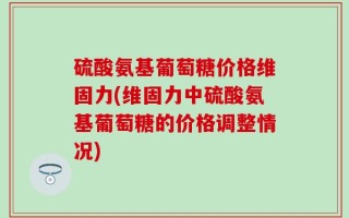 硫酸氨基葡萄糖价格维固力(维固力中硫酸氨基葡萄糖的价格调整情况)