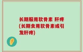长期服用软骨素 肝疼(长期食用软骨素或引发肝疼)