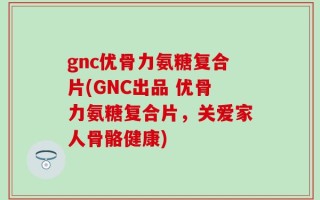 gnc优骨力氨糖复合片(GNC出品 优骨力氨糖复合片，关爱家人骨骼健康)