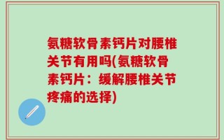 氨糖软骨素钙片对腰椎关节有用吗(氨糖软骨素钙片：缓解腰椎关节疼痛的选择)