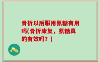骨折以后服用氨糖有用吗(骨折康复，氨糖真的有效吗？)