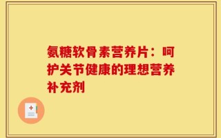 氨糖软骨素营养片：呵护关节健康的理想营养补充剂