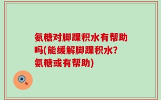 氨糖对脚踝积水有帮助吗(能缓解脚踝积水？氨糖或有帮助)