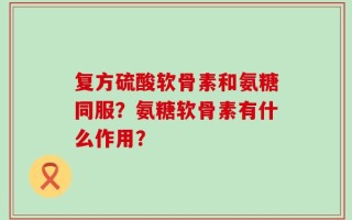 复方硫酸软骨素和氨糖同服？氨糖软骨素有什么作用？