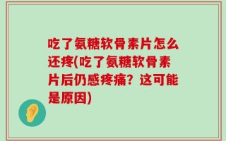 吃了氨糖软骨素片怎么还疼(吃了氨糖软骨素片后仍感疼痛？这可能是原因)