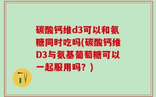 碳酸钙维d3可以和氨糖同时吃吗(碳酸钙维D3与氨基葡萄糖可以一起服用吗？)