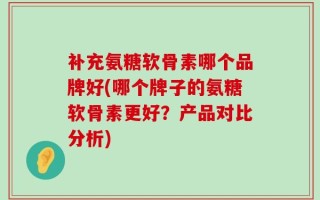 补充氨糖软骨素哪个品牌好(哪个牌子的氨糖软骨素更好？产品对比分析)