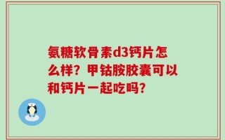 氨糖软骨素d3钙片怎么样？甲钴胺胶囊可以和钙片一起吃吗？