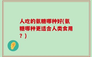 人吃的氨糖哪种好(氨糖哪种更适合人类食用？)