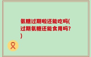 氨糖过期啦还能吃吗(过期氨糖还能食用吗？)