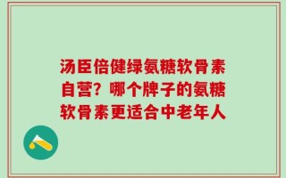 汤臣倍健绿氨糖软骨素自营？哪个牌子的氨糖软骨素更适合中老年人