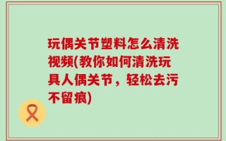 玩偶关节塑料怎么清洗视频(教你如何清洗玩具人偶关节，轻松去污不留痕)