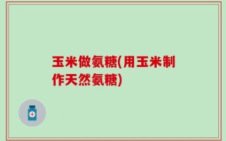 玉米做氨糖(用玉米制作天然氨糖)